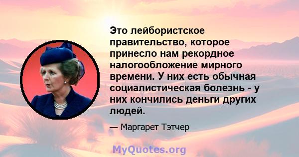 Это лейбористское правительство, которое принесло нам рекордное налогообложение мирного времени. У них есть обычная социалистическая болезнь - у них кончились деньги других людей.