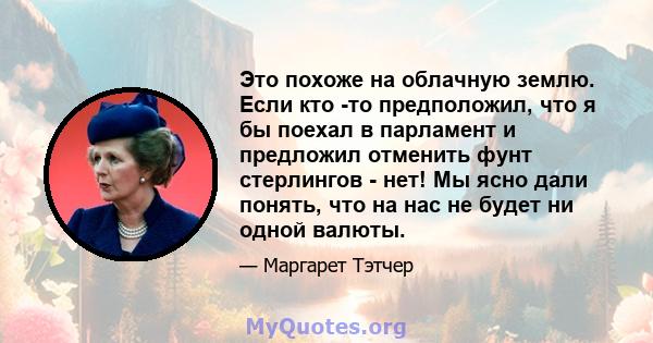 Это похоже на облачную землю. Если кто -то предположил, что я бы поехал в парламент и предложил отменить фунт стерлингов - нет! Мы ясно дали понять, что на нас не будет ни одной валюты.