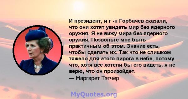 И президент, и г -н Горбачев сказали, что они хотят увидеть мир без ядерного оружия. Я не вижу мира без ядерного оружия. Позвольте мне быть практичным об этом. Знание есть, чтобы сделать их. Так что не слишком тяжело