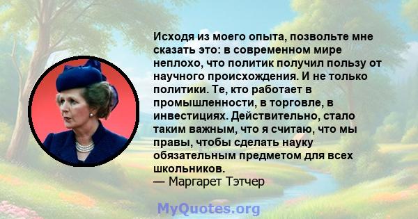 Исходя из моего опыта, позвольте мне сказать это: в современном мире неплохо, что политик получил пользу от научного происхождения. И не только политики. Те, кто работает в промышленности, в торговле, в инвестициях.