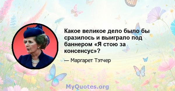 Какое великое дело было бы сразилось и выиграло под баннером «Я стою за консенсус»?