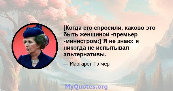 [Когда его спросили, каково это быть женщиной -премьер -министром:] Я не знаю: я никогда не испытывал альтернативы.