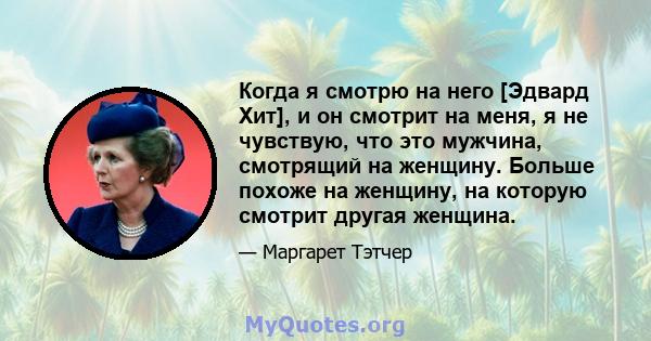 Когда я смотрю на него [Эдвард Хит], и он смотрит на меня, я не чувствую, что это мужчина, смотрящий на женщину. Больше похоже на женщину, на которую смотрит другая женщина.