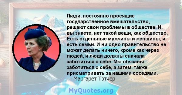 Люди, постоянно просящие государственное вмешательство, решают свои проблемы в обществе. И, вы знаете, нет такой вещи, как общество. Есть отдельные мужчины и женщины, и есть семьи. И ни одно правительство не может