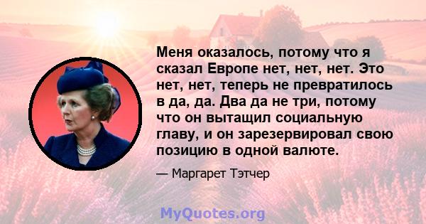 Меня оказалось, потому что я сказал Европе нет, нет, нет. Это нет, нет, теперь не превратилось в да, да. Два да не три, потому что он вытащил социальную главу, и он зарезервировал свою позицию в одной валюте.