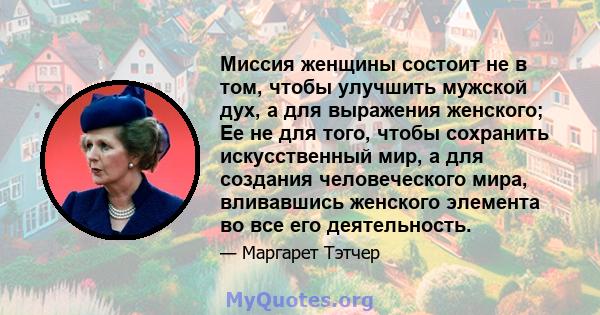 Миссия женщины состоит не в том, чтобы улучшить мужской дух, а для выражения женского; Ее не для того, чтобы сохранить искусственный мир, а для создания человеческого мира, вливавшись женского элемента во все его