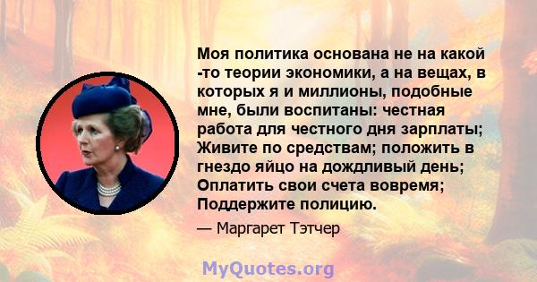 Моя политика основана не на какой -то теории экономики, а на вещах, в которых я и миллионы, подобные мне, были воспитаны: честная работа для честного дня зарплаты; Живите по средствам; положить в гнездо яйцо на