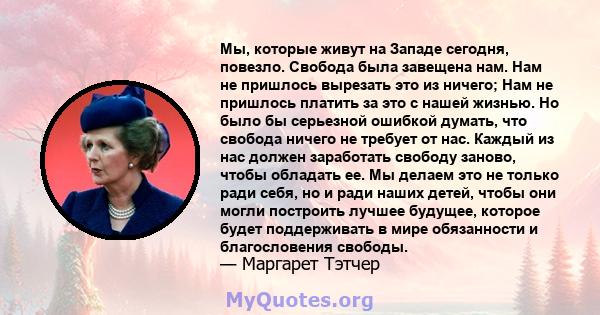 Мы, которые живут на Западе сегодня, повезло. Свобода была завещена нам. Нам не пришлось вырезать это из ничего; Нам не пришлось платить за это с нашей жизнью. Но было бы серьезной ошибкой думать, что свобода ничего не