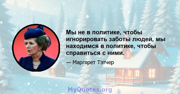 Мы не в политике, чтобы игнорировать заботы людей, мы находимся в политике, чтобы справиться с ними.