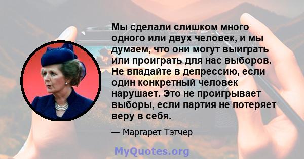 Мы сделали слишком много одного или двух человек, и мы думаем, что они могут выиграть или проиграть для нас выборов. Не впадайте в депрессию, если один конкретный человек нарушает. Это не проигрывает выборы, если партия 