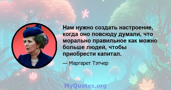 Нам нужно создать настроение, когда оно повсюду думали, что морально правильное как можно больше людей, чтобы приобрести капитал.