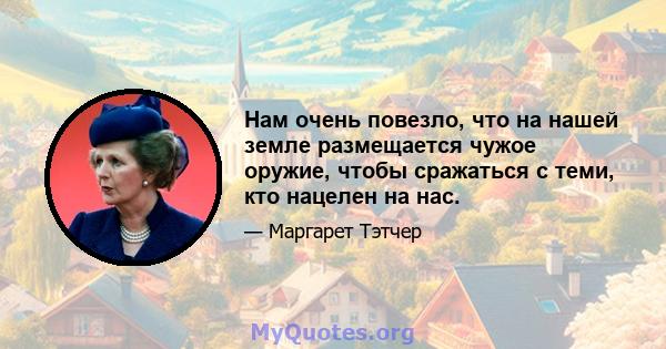 Нам очень повезло, что на нашей земле размещается чужое оружие, чтобы сражаться с теми, кто нацелен на нас.