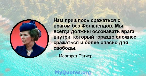 Нам пришлось сражаться с врагом без Фолклендов. Мы всегда должны осознавать врага внутри, который гораздо сложнее сражаться и более опасно для свободы.