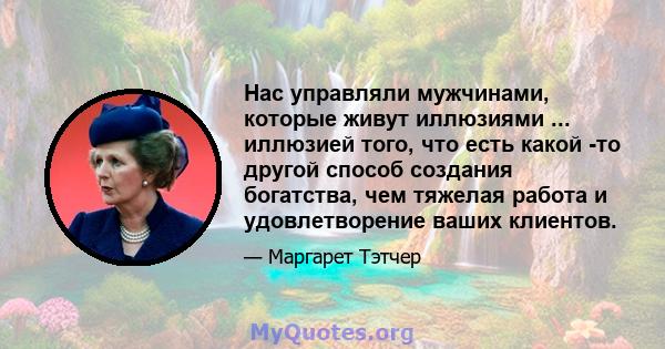 Нас управляли мужчинами, которые живут иллюзиями ... иллюзией того, что есть какой -то другой способ создания богатства, чем тяжелая работа и удовлетворение ваших клиентов.