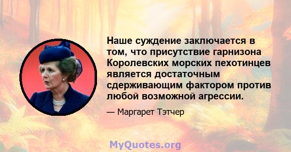 Наше суждение заключается в том, что присутствие гарнизона Королевских морских пехотинцев является достаточным сдерживающим фактором против любой возможной агрессии.