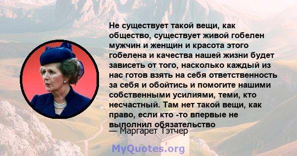 Не существует такой вещи, как общество, существует живой гобелен мужчин и женщин и красота этого гобелена и качества нашей жизни будет зависеть от того, насколько каждый из нас готов взять на себя ответственность за