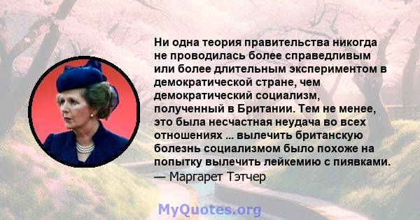 Ни одна теория правительства никогда не проводилась более справедливым или более длительным экспериментом в демократической стране, чем демократический социализм, полученный в Британии. Тем не менее, это была несчастная 