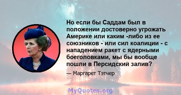 Но если бы Саддам был в положении достоверно угрожать Америке или каким -либо из ее союзников - или сил коалиции - с нападением ракет с ядерными боеголовками, мы бы вообще пошли в Персидский залив?