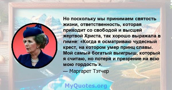 Но поскольку мы принимаем святость жизни, ответственность, которая приходит со свободой и высшей жертвой Христа, так хорошо выражала в гимне: «Когда я осматриваю чудесный крест, на котором умер принц славы. Мой самый