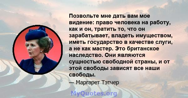 Позвольте мне дать вам мое видение: право человека на работу, как и он, тратить то, что он зарабатывает, владеть имуществом, иметь государство в качестве слуги, а не как мастер. Это британское наследство. Они являются