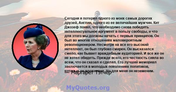 Сегодня я потерял одного из моих самых дорогих друзей, Англии, одного из ее величайших мужчин. Кит Джозеф понял, что необходимо снова победить интеллектуальное аргумент в пользу свободы, и что для этого мы должны начать 