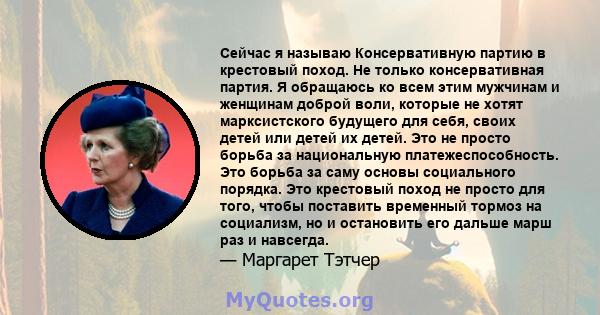 Сейчас я называю Консервативную партию в крестовый поход. Не только консервативная партия. Я обращаюсь ко всем этим мужчинам и женщинам доброй воли, которые не хотят марксистского будущего для себя, своих детей или