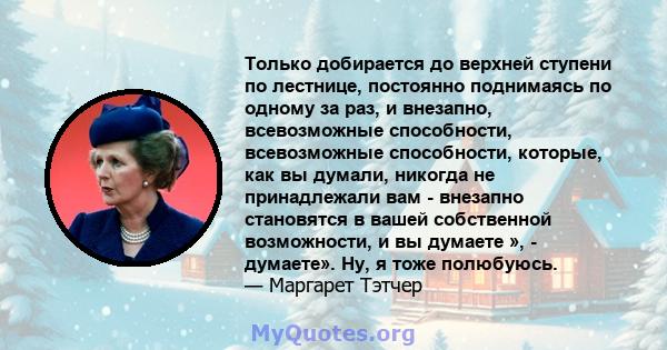 Только добирается до верхней ступени по лестнице, постоянно поднимаясь по одному за раз, и внезапно, всевозможные способности, всевозможные способности, которые, как вы думали, никогда не принадлежали вам - внезапно