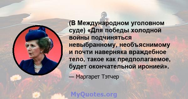 (В Международном уголовном суде) «Для победы холодной войны подчиняться невыбранному, необъяснимому и почти наверняка враждебное тело, такое как предполагаемое, будет окончательной иронией».