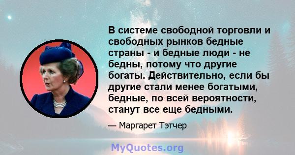 В системе свободной торговли и свободных рынков бедные страны - и бедные люди - не бедны, потому что другие богаты. Действительно, если бы другие стали менее богатыми, бедные, по всей вероятности, станут все еще бедными.