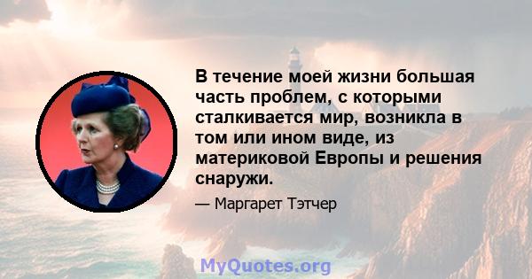 В течение моей жизни большая часть проблем, с которыми сталкивается мир, возникла в том или ином виде, из материковой Европы и решения снаружи.