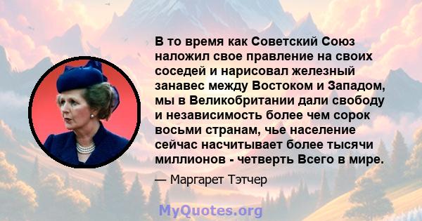 В то время как Советский Союз наложил свое правление на своих соседей и нарисовал железный занавес между Востоком и Западом, мы в Великобритании дали свободу и независимость более чем сорок восьми странам, чье население 