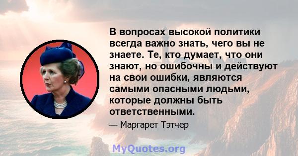 В вопросах высокой политики всегда важно знать, чего вы не знаете. Те, кто думает, что они знают, но ошибочны и действуют на свои ошибки, являются самыми опасными людьми, которые должны быть ответственными.