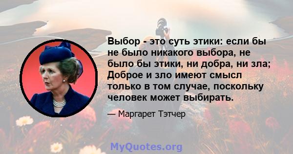 Выбор - это суть этики: если бы не было никакого выбора, не было бы этики, ни добра, ни зла; Доброе и зло имеют смысл только в том случае, поскольку человек может выбирать.