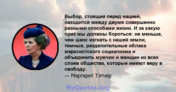 Выбор, стоящий перед нацией, находится между двумя совершенно разными способами жизни. И за какую приз мы должны бороться: не меньше, чем шанс изгнать с нашей земли, темные, разделительные облака марксистского