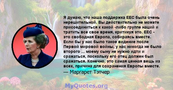 Я думаю, что наша поддержка EEC была очень нерешительной. Вы действительно не можете присоединиться к какой -либо группе наций и тратить все свое время, критикуя это. EEC - это свободная Европа, собираясь вместе. Если