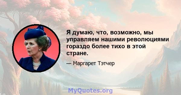 Я думаю, что, возможно, мы управляем нашими революциями гораздо более тихо в этой стране.