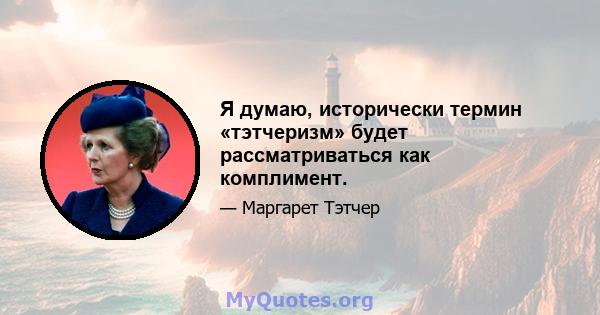 Я думаю, исторически термин «тэтчеризм» будет рассматриваться как комплимент.