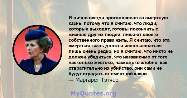 Я лично всегда проголосовал за смертную казнь, потому что я считаю, что люди, которые выходят, готовы покончить с жизнью других людей, лишают своего собственного права жить. Я считаю, что эта смертная казнь должна