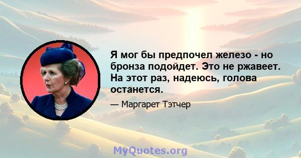 Я мог бы предпочел железо - но бронза подойдет. Это не ржавеет. На этот раз, надеюсь, голова останется.