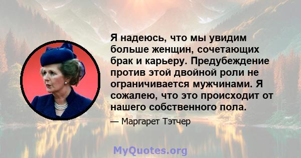 Я надеюсь, что мы увидим больше женщин, сочетающих брак и карьеру. Предубеждение против этой двойной роли не ограничивается мужчинами. Я сожалею, что это происходит от нашего собственного пола.