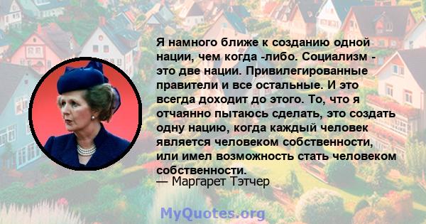 Я намного ближе к созданию одной нации, чем когда -либо. Социализм - это две нации. Привилегированные правители и все остальные. И это всегда доходит до этого. То, что я отчаянно пытаюсь сделать, это создать одну нацию, 