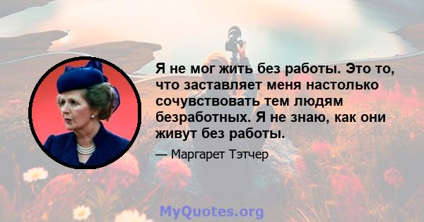 Я не мог жить без работы. Это то, что заставляет меня настолько сочувствовать тем людям безработных. Я не знаю, как они живут без работы.