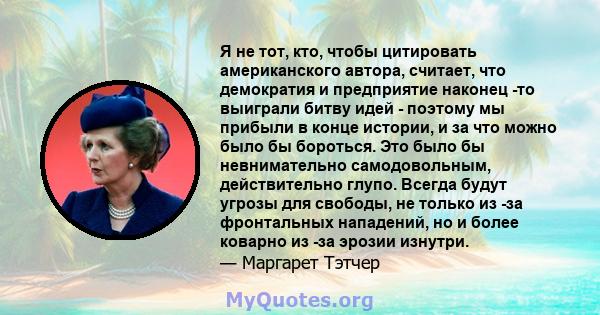 Я не тот, кто, чтобы цитировать американского автора, считает, что демократия и предприятие наконец -то выиграли битву идей - поэтому мы прибыли в конце истории, и за что можно было бы бороться. Это было бы