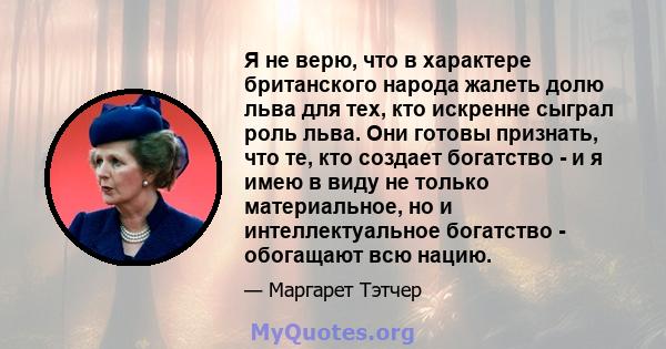 Я не верю, что в характере британского народа жалеть долю льва для тех, кто искренне сыграл роль льва. Они готовы признать, что те, кто создает богатство - и я имею в виду не только материальное, но и интеллектуальное