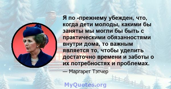 Я по -прежнему убежден, что, когда дети молоды, какими бы заняты мы могли бы быть с практическими обязанностями внутри дома, то важным является то, чтобы уделить достаточно времени и заботы о их потребностях и проблемах.