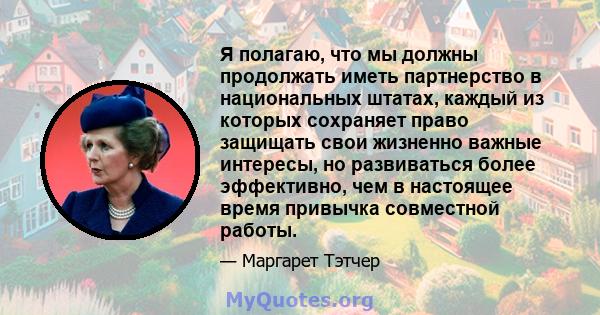 Я полагаю, что мы должны продолжать иметь партнерство в национальных штатах, каждый из которых сохраняет право защищать свои жизненно важные интересы, но развиваться более эффективно, чем в настоящее время привычка