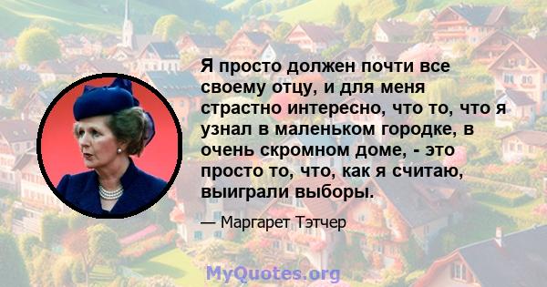 Я просто должен почти все своему отцу, и для меня страстно интересно, что то, что я узнал в маленьком городке, в очень скромном доме, - это просто то, что, как я считаю, выиграли выборы.