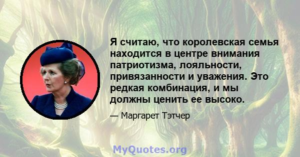 Я считаю, что королевская семья находится в центре внимания патриотизма, лояльности, привязанности и уважения. Это редкая комбинация, и мы должны ценить ее высоко.