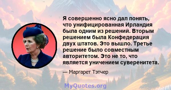 Я совершенно ясно дал понять, что унифицированная Ирландия была одним из решений. Вторым решением была Конфедерация двух штатов. Это вышло. Третье решение было совместным авторитетом. Это не то, что является уничением