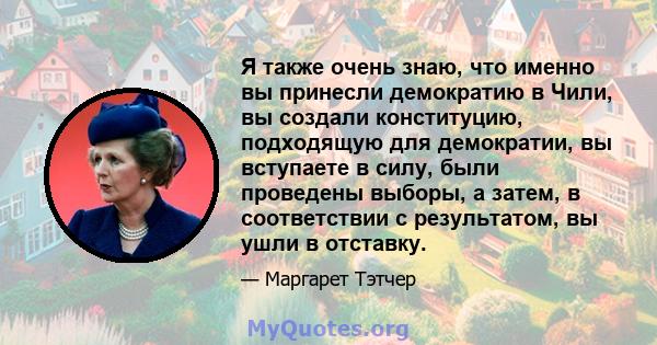 Я также очень знаю, что именно вы принесли демократию в Чили, вы создали конституцию, подходящую для демократии, вы вступаете в силу, были проведены выборы, а затем, в соответствии с результатом, вы ушли в отставку.